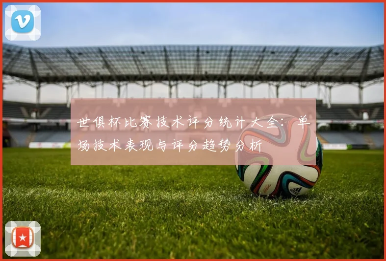 世俱杯比赛技术评分统计大全：单场技术表现与评分趋势分析