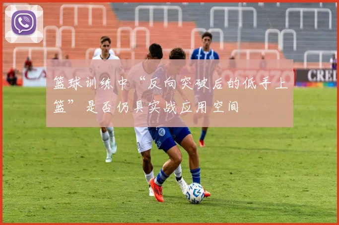篮球训练中“反向突破后的低手上篮”是否仍具实战应用空间