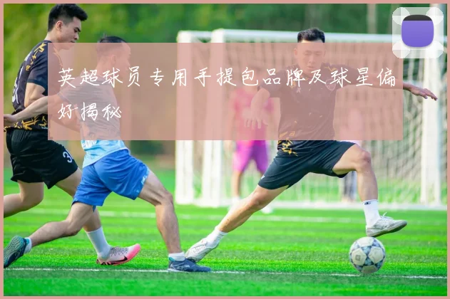 英超球员专用手提包品牌及球星偏好揭秘