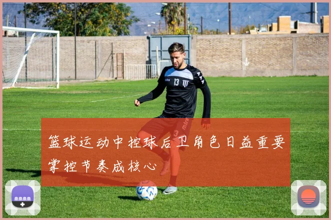 篮球运动中控球后卫角色日益重要掌控节奏成核心