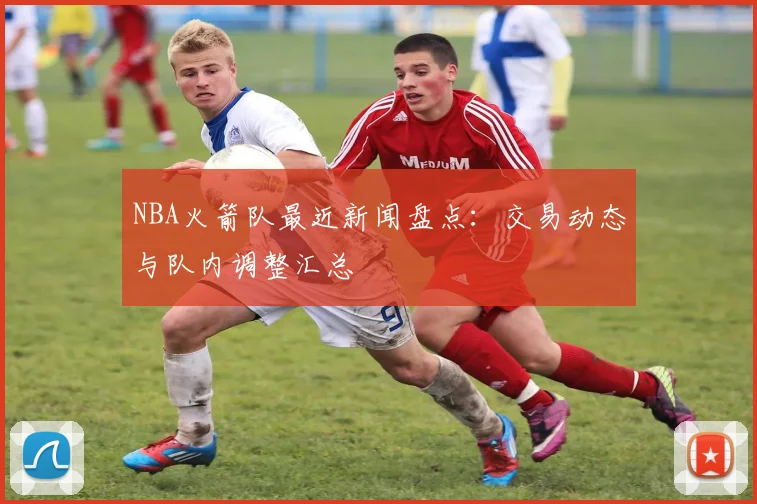 NBA火箭队最近新闻盘点：交易动态与队内调整汇总